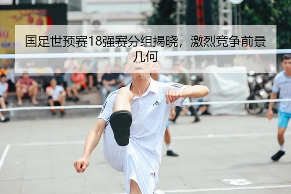 国足世预赛18强赛分组揭晓，激烈竞争前景几何