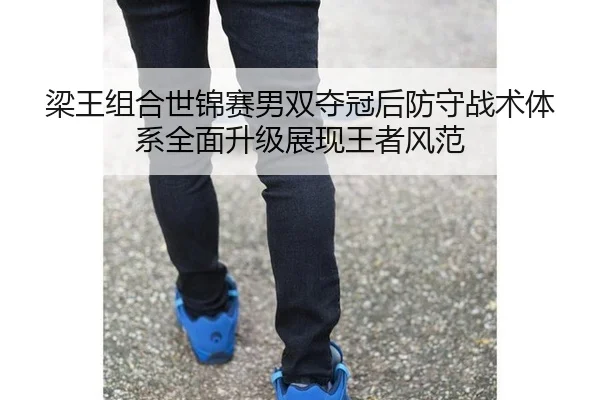 梁王组合世锦赛男双夺冠后防守战术体系全面升级展现王者风范