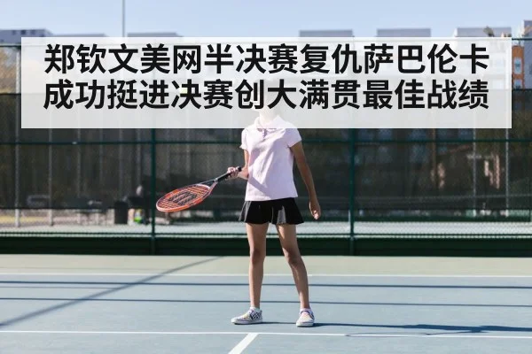 郑钦文美网半决赛复仇萨巴伦卡成功挺进决赛创大满贯最佳战绩