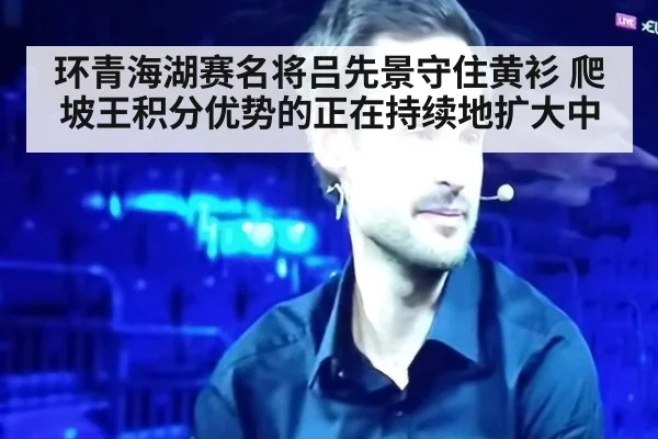 环青海湖赛名将吕先景守住黄衫 爬坡王积分优势的正在持续地扩大中